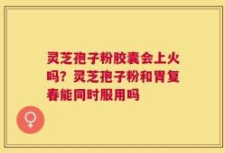 灵芝孢子粉胶囊会上火吗？灵芝孢子粉和胃复春能同时服用吗