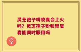 灵芝孢子粉胶囊会上火吗？灵芝孢子粉和胃复春能同时服用吗