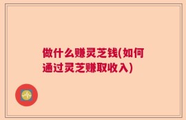 做什么赚灵芝钱(如何通过灵芝赚取收入)