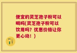 便宜的灵芝孢子粉可以喝吗(灵芝孢子粉可以饮用吗？优惠价格让你更心动！)