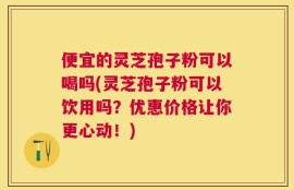 便宜的灵芝孢子粉可以喝吗(灵芝孢子粉可以饮用吗？优惠价格让你更心动！)