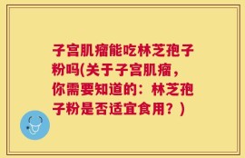 子宫肌瘤能吃林芝孢子粉吗(关于子宫肌瘤，你需要知道的：林芝孢子粉是否适宜食用？)