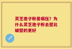 灵芝孢子粉是碾压？为什么灵芝孢子粉去壁比破壁的更好