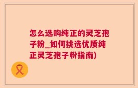 怎么选购纯正的灵芝孢子粉_如何挑选优质纯正灵芝孢子粉指南)