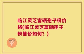 临江灵芝富硒孢子粉价格(临江灵芝富硒孢子粉售价如何？)