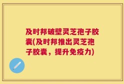 及时邦破壁灵芝孢子胶囊(及时邦推出灵芝孢子胶囊，提升免疫力)
