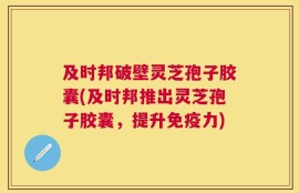 及时邦破壁灵芝孢子胶囊(及时邦推出灵芝孢子胶囊，提升免疫力)