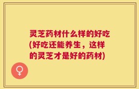 灵芝药材什么样的好吃(好吃还能养生，这样的灵芝才是好的药材)