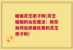 暖姐灵芝孢子粉(灵芝姐姐的治愈魔法：教你如何选择最优质的灵芝孢子粉)