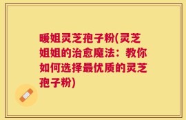 暖姐灵芝孢子粉(灵芝姐姐的治愈魔法：教你如何选择最优质的灵芝孢子粉)