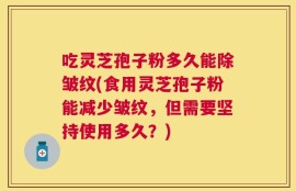 吃灵芝孢子粉多久能除皱纹(食用灵芝孢子粉能减少皱纹，但需要坚持使用多久？)