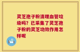 灵芝孢子粉清理血管垃圾吗？已采集了灵芝孢子粉的灵芝功效作用怎样呢