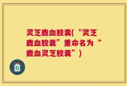 灵芝鹿血胶囊(“灵芝鹿血胶囊”重命名为“鹿血灵芝胶囊”)