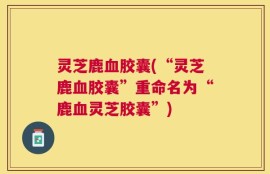 灵芝鹿血胶囊(“灵芝鹿血胶囊”重命名为“鹿血灵芝胶囊”)