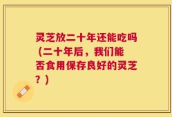 灵芝放二十年还能吃吗 (二十年后，我们能否食用保存良好的灵芝？)