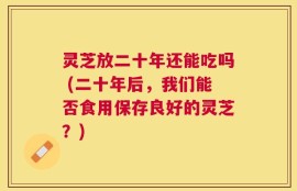 灵芝放二十年还能吃吗 (二十年后，我们能否食用保存良好的灵芝？)