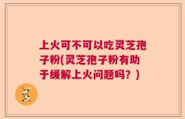 上火可不可以吃灵芝孢子粉(灵芝孢子粉有助于缓解上火问题吗？)