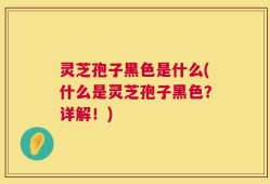 灵芝孢子黑色是什么(什么是灵芝孢子黑色？详解！)