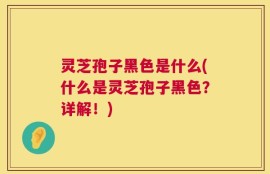 灵芝孢子黑色是什么(什么是灵芝孢子黑色？详解！)