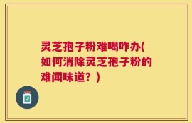 灵芝孢子粉难喝咋办(如何消除灵芝孢子粉的难闻味道？)