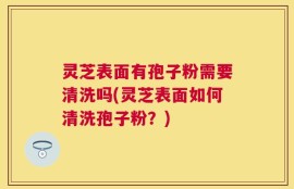 灵芝表面有孢子粉需要清洗吗(灵芝表面如何清洗孢子粉？)