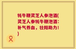 牦牛鞭灵芝人参泡酒(灵芝人参牦牛鞭泡酒：补气养血，壮阳助力！)