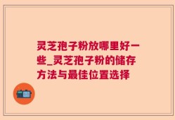 灵芝孢子粉放哪里好一些_灵芝孢子粉的储存方法与最佳位置选择