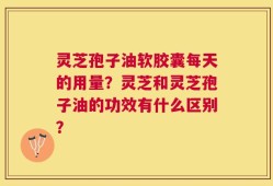 灵芝孢子油软胶囊每天的用量？灵芝和灵芝孢子油的功效有什么区别？
