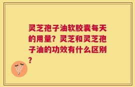 灵芝孢子油软胶囊每天的用量？灵芝和灵芝孢子油的功效有什么区别？