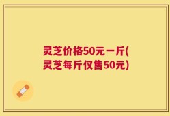 灵芝价格50元一斤(灵芝每斤仅售50元)