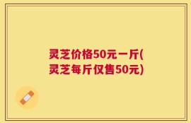 灵芝价格50元一斤(灵芝每斤仅售50元)