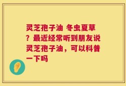 灵芝孢子油 冬虫夏草？最近经常听到朋友说灵芝孢子油，可以科普一下吗