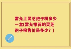 雷允上灵芝孢子粉多少一盒(雷允推荐的灵芝孢子粉售价是多少？)