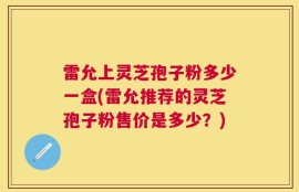 雷允上灵芝孢子粉多少一盒(雷允推荐的灵芝孢子粉售价是多少？)