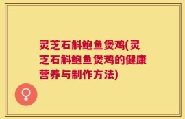 灵芝石斛鲍鱼煲鸡(灵芝石斛鲍鱼煲鸡的健康营养与制作方法)