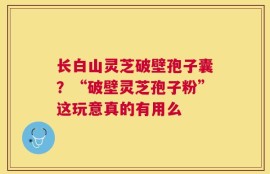 长白山灵芝破壁孢子囊？“破壁灵芝孢子粉”这玩意真的有用么