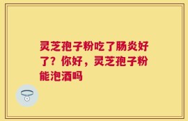 灵芝孢子粉吃了肠炎好了？你好，灵芝孢子粉能泡酒吗