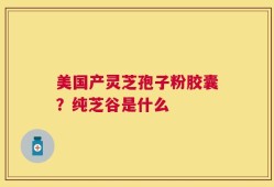 美国产灵芝孢子粉胶囊？纯芝谷是什么