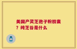 美国产灵芝孢子粉胶囊？纯芝谷是什么