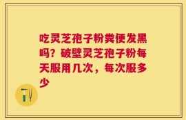 吃灵芝孢子粉粪便发黑吗？破壁灵芝孢子粉每天服用几次，每次服多少