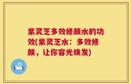 紫灵芝多效修颜水的功效(紫灵芝水：多效修颜，让你容光焕发)