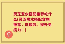 灵芝煮水搭配推荐吃什么(灵芝煮水搭配食物推荐，抗疲劳、提升免疫力！)