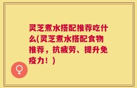 灵芝煮水搭配推荐吃什么(灵芝煮水搭配食物推荐，抗疲劳、提升免疫力！)