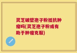 灵芝破壁孢子粉抵抗肿瘤吗(灵芝孢子粉或有助于肿瘤克服)
