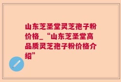 山东芝圣堂灵芝孢子粉价格_“山东芝圣堂高品质灵芝孢子粉价格介绍”