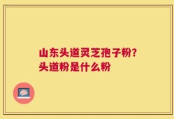 山东头道灵芝孢子粉？头道粉是什么粉