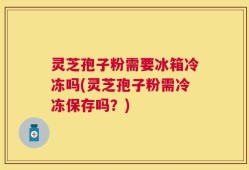 灵芝孢子粉需要冰箱冷冻吗(灵芝孢子粉需冷冻保存吗？)