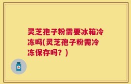 灵芝孢子粉需要冰箱冷冻吗(灵芝孢子粉需冷冻保存吗？)