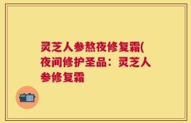 灵芝人参熬夜修复霜(夜间修护圣品：灵芝人参修复霜