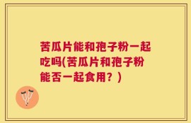 苦瓜片能和孢子粉一起吃吗(苦瓜片和孢子粉能否一起食用？)